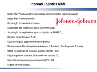 Inbound Logistics MAM
• Master Plan Warehouse DPA (participação com informações Diapers Forecast);
• Master Plan Warehouse MAM;
• Substituição de baterias tracionárias;
• Substituição dos coletores de dados (MC 9090 GUN);
• Substituição de empilhadeira a gás no depósito de SANPRO;
• Depósito para inflamáveis 1 e 2;
• Colaboração para desenvolvimento dos Eurekas;
• Restauração do Piso do depósito de Adesivos, Inflamáveis. Tela Especial e Toucador;
• Rótulo “cerveja”para os rótulos do Listerine / Dental Floss;
• Etiquetas palete e diamante de Hommel com barcode 2D;
• High Risk reduction in ergonomic issues MAP EH&S;
• Logistic Inbound Niggles;
 