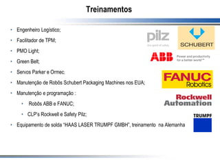 Treinamentos
• Engenheiro Logístico;
• Facilitador de TPM;
• PMO Light;
• Green Belt;
• Servos Parker e Ormec;
• Manutenção de Robôs Schubert Packaging Machines nos EUA;
• Manutenção e programação :
• Robôs ABB e FANUC;
• CLP’s Rockwell e Safety Pilz;
• Equipamento de solda “HAAS LASER TRUMPF GMBH”, treinamento na Alemanha
 