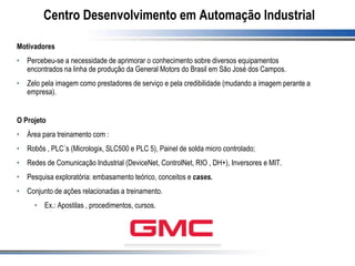 Centro Desenvolvimento em Automação Industrial
Motivadores
• Percebeu-se a necessidade de aprimorar o conhecimento sobre diversos equipamentos
encontrados na linha de produção da General Motors do Brasil em São José dos Campos.
• Zelo pela imagem como prestadores de serviço e pela credibilidade (mudando a imagem perante a
empresa).
O Projeto
• Área para treinamento com :
• Robôs , PLC´s (Micrologix, SLC500 e PLC 5), Painel de solda micro controlado;
• Redes de Comunicação Industrial (DeviceNet, ControlNet, RIO , DH+), Inversores e MIT.
• Pesquisa exploratória: embasamento teórico, conceitos e cases.
• Conjunto de ações relacionadas a treinamento.
• Ex.: Apostilas , procedimentos, cursos.
 