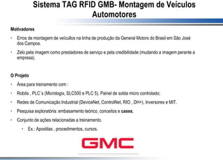 Sistema TAG RFID GMB- Montagem de Veículos
Automotores
Motivadores
• Erros de montagem de veícullos na linha de produção da General Motors do Brasil em São José
dos Campos.
• Zelo pela imagem como prestadores de serviço e pela credibilidade (mudando a imagem perante a
empresa).
O Projeto
• Área para treinamento com :
• Robôs , PLC´s (Micrologix, SLC500 e PLC 5), Painel de solda micro controlado;
• Redes de Comunicação Industrial (DeviceNet, ControlNet, RIO , DH+), Inversores e MIT.
• Pesquisa exploratória: embasamento teórico, conceitos e cases.
• Conjunto de ações relacionadas a treinamento.
• Ex.: Apostilas , procedimentos, cursos.
 