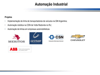 Automação Industrial
Projetos
• Implementação de linha de transportadores de veículos na GM Argentina;
• Automação robótica na CSN de Volta Redonda no RJ;
• Automação de linhas em empresas automobilisticas
 