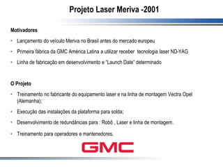 Projeto Laser Meriva -2001
Motivadores
• Lançamento do veículo Meriva no Brasil antes do mercado europeu
• Primeira fábrica da GMC América Latina a utilizar receber tecnologia laser ND-YAG
• Linha de fabricação em desenvolvimento e “Launch Date” determinado
O Projeto
• Treinamento no fabricante do equipamento laser e na linha de montagem Vectra Opel
(Alemanha);
• Execução das instalações da plataforma para solda;
• Desenvolvimento de redundâncias para : Robô , Laser e linha de montagem.
• Treinamento para operadores e mantenedores.
 