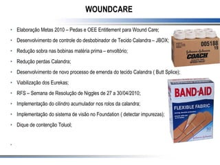 WOUNDCARE
• Elaboração Metas 2010 – Pedas e OEE Entitlement para Wound Care;
• Desenvolvimento de controle do desbobinador de Tecido Calandra – JBOX;
• Redução sobra nas bobinas matéria prima – envoltório;
• Redução perdas Calandra;
• Desenvolvimento de novo processo de emenda do tecido Calandra ( Butt Splice);
• Viabilização dos Eurekas;
• RFS – Semana de Resolução de Niggles de 27 a 30/04/2010;
• Implementação do cilindro acumulador nos rolos da calandra;
• Implementação do sistema de visão no Foundation ( detectar impurezas);
• Dique de contenção Toluol;
•
 