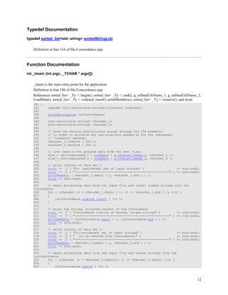 12
Typedef Documentation
typedef sorted_list<std::string> sortedStringList
Definition at line 116 of file Concordance.cpp.
Function Documentation
int _tmain (int argc, _TCHAR * argv[])
_tmain is the main entry point for the application.
Definition at line 180 of file Concordance.cpp.
References sorted_list< _Ty >::begin(), sorted_list< _Ty >::end(), g_szDataFileName_1, g_szDataFileName_2,
LoadData(), sorted_list< _Ty >::ordered_insert(), printMembers(), sorted_list< _Ty >::remove(), and tcout.
181 {
182 typedef std::vector<std::string>::iterator itDataSet;
183
184 sortedStringList lstConcordance;
185
186 std::vector<std::string> vDataSet_1;
187 std::vector<std::string> vDataSet_2;
188
189 // have the vectors pre-allocate enough storage for 256 elements
190 // in order to minimize any reallocations needed as for the subsequent
191 // 'LoadData' methods.
192 vDataSet_1.reserve ( 256 );
193 vDataSet_2.reserve ( 256 );
194
195 // lets read in the program data from the text files
196 size_t nStringsLoaded_1 = LoadData ( g_szDataFileName_1, vDataSet_1 );
197 size_t nStringsLoaded_2 = LoadData ( g_szDataFileName_2, vDataSet_2 );
198
199 // print content of Data Set 1
200 tcout << _T ( "S1: (unordered) set of input strings" ) << std::endl;
201 tcout << _T ( "-----------------------------------------------------" ) << std::endl;
202 printMembers ( vDataSet_1.begin ( ), vDataSet_1.end ( ) );
203 tcout << std::endl;
204
205 // begin processing data from 1st input file and insert loaded strings into the
Concordance
206 for ( itDataSet it = vDataSet_1.begin ( ); it != vDataSet_1.end ( ); ++it )
207 {
208 lstConcordance.ordered_insert ( *it );
209 }
210
211 // print the sorted, filtered content of the Concordance
212 tcout << _T ( "Concordance listing of sorted, unique strings" ) << std::endl;
213 tcout << _T ( "-----------------------------------------------------" ) << std::endl;
214 printMembers ( lstConcordance.begin ( ), lstConcordance.end ( ) );
215 tcout << std::endl;
216
217 // print content of Data Set 2
218 tcout << _T ( "S2:(unordered) set of input strings" ) << std::endl;
219 tcout << _T ( " (to be removed from Concordance)" ) << std::endl;
220 tcout << _T ( "-----------------------------------------------------" ) << std::endl;
221 printMembers ( vDataSet_2.begin ( ), vDataSet_2.end ( ) );
222 tcout << std::endl;
223
224 // begin processing data from 2nd input file and remove strings from the
lstConcordance
225 for ( itDataSet it = vDataSet_2.begin(); it != vDataSet_2.end(); ++it )
226 {
227 lstConcordance.remove ( *it );
 
