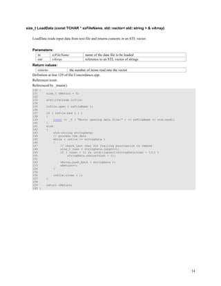 14
size_t LoadData (const TCHAR * szFileName, std::vector< std::string > & vArray)
LoadData reads input data from text file and returns contents in an STL vector.
Parameters:
in szFileName name of the data file to be loaded
out vArray reference to an STL vector of strings
Return values:
returns the number of items read into the vector
Definition at line 129 of file Concordance.cpp.
References tcout.
Referenced by _tmain().
130 {
131 size_t nReturn = 0;
132
133 std::ifstream infile;
134
135 infile.open ( szFileName );
136
137 if ( infile.bad ( ) )
138 {
139 tcout << _T ( "Error opening data file:" ) << szFileName << std::endl;
140 }
141 else
142 {
143 std::string stringData;
144 // process the data
145 while ( infile >> stringData )
146 {
147 // check last char for trailing punctuation to remove
148 size_t nLen = stringData.length();
149 if ( (nLen > 1) && (std::ispunct(stringData[nLen - 1])) )
150 stringData.resize(nLen - 1);
151
152 vArray.push_back ( stringData );
153 nReturn++;
154 }
155
156 infile.close ( );
157 }
158
159 return nReturn;
160 }
 