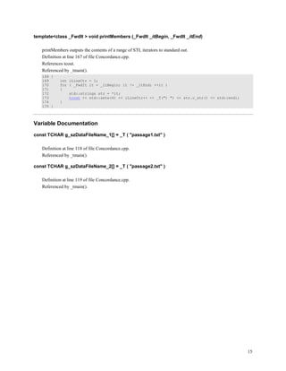 15
template<class _FwdIt > void printMembers (_FwdIt _itBegin, _FwdIt _itEnd)
printMembers outputs the contents of a range of STL iterators to standard out.
Definition at line 167 of file Concordance.cpp.
References tcout.
Referenced by _tmain().
168 {
169 int iLineCtr = 1;
170 for ( _FwdIt it = _itBegin; it != _itEnd; ++it )
171 {
172 std::string& str = *it;
173 tcout << std::setw(4) << iLineCtr++ << _T(") ") << str.c_str() << std::endl;
174 }
175 }
Variable Documentation
const TCHAR g_szDataFileName_1[] = _T ( "passage1.txt" )
Definition at line 118 of file Concordance.cpp.
Referenced by _tmain().
const TCHAR g_szDataFileName_2[] = _T ( "passage2.txt" )
Definition at line 119 of file Concordance.cpp.
Referenced by _tmain().
 