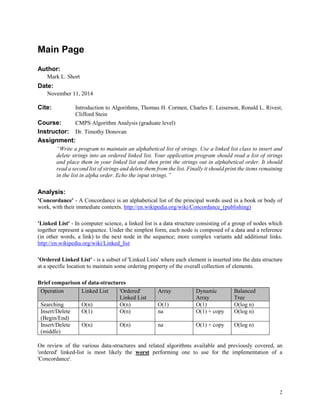 2
Main Page
Author:
Mark L. Short
Date:
November 11, 2014
Cite: Introduction to Algorithms, Thomas H. Cormen, Charles E. Leiserson, Ronald L. Rivest,
Clifford Stein
Course: CMPS Algorithm Analysis (graduate level)
Instructor: Dr. Timothy Donovan
Assignment:
“Write a program to maintain an alphabetical list of strings. Use a linked list class to insert and
delete strings into an ordered linked list. Your application program should read a list of strings
and place them in your linked list and then print the strings out in alphabetical order. It should
read a second list of strings and delete them from the list. Finally it should print the items remaining
in the list in alpha order. Echo the input strings.”
Analysis:
'Concordance' - A Concordance is an alphabetical list of the principal words used in a book or body of
work, with their immediate contexts. http://en.wikipedia.org/wiki/Concordance_(publishing)
'Linked List' - In computer science, a linked list is a data structure consisting of a group of nodes which
together represent a sequence. Under the simplest form, each node is composed of a data and a reference
(in other words, a link) to the next node in the sequence; more complex variants add additional links.
http://en.wikipedia.org/wiki/Linked_list
'Ordered Linked List' - is a subset of 'Linked Lists' where each element is inserted into the data structure
at a specific location to maintain some ordering property of the overall collection of elements.
Brief comparison of data-structures
Operation Linked List 'Ordered'
Linked List
Array Dynamic
Array
Balanced
Tree
Searching O(n) O(n) O(1) O(1) O(log n)
Insert/Delete
(Begin/End)
O(1) O(n) na O(1) + copy O(log n)
Insert/Delete
(middle)
O(n) O(n) na O(1) + copy O(log n)
On review of the various data-structures and related algorithms available and previously covered, an
'ordered' linked-list is most likely the worst performing one to use for the implementation of a
'Concordance'.
 