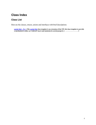 4
Class Index
Class List
Here are the classes, structs, unions and interfaces with brief descriptions:
sorted_list< _Ty > (The sorted_list class template is an extension of the STL list class template to provide
a mechanism to allow an 'ordered' insert and maintain its sorted property ) .................................6
 