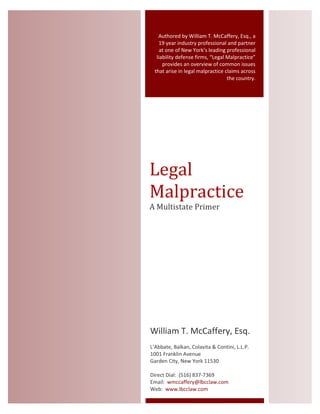 Authored by William T. McCaffery, Esq., a
19 year industry professional and partner
at one of New York’s leading professional
liability defense firms, “Legal Malpractice”
provides an overview of common issues
that arise in legal malpractice claims across
the country.
Legal
Malpractice
A Multistate Primer
William T. McCaffery, Esq.
L’Abbate, Balkan, Colavita & Contini, L.L.P.
1001 Franklin Avenue
Garden City, New York 11530
Direct Dial: (516) 837-7369
Email: wmccaffery@lbcclaw.com
Web: www.lbcclaw.com
 