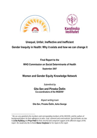 Unequal, Unfair, Ineffective and Inefficient
Gender Inequity in Health: Why it exists and how we can change it
Final Report to the
WHO Commission on Social Determinants of Health
September 2007
Women and Gender Equity Knowledge Network
Submitted by
Gita Sen and Piroska Östlin
Co-coordinators of the WGEKN1
Report writing team
Gita Sen, Piroska Östlin, Asha George
1
We are very grateful to the members and corresponding members of the WGEKN, and the authors of
background papers for their willingness to write, read, comment and send material. Special thanks are due
to Linda Rydberg and Priya Patel for their cheerful and competent support at the different stages of this
report. We would also like to thank Beena Varghese for her inputs to the report.
 