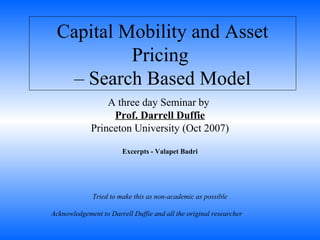 Capital Mobility and Asset
Pricing
– Search Based Model
A three day Seminar by
Prof. Darrell Duffie
Princeton University (Oct 2007)
Excerpts - Valapet Badri
Tried to make this as non-academic as possible
Acknowledgement to Darrell Duffie and all the original researcher
 