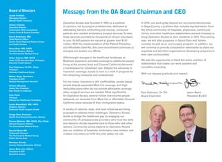 Operation Access was founded in 1993 as a coalition
of partners, led by surgical professionals, dedicated to
addressing barriers confronting low income, uninsured
patients who needed ambulatory surgical services.To date,
these services provided by thousands of clinical volunteers
to over 10,000 patients are valued at greater than $120
million. With the implementation of the Patient Protection
and Affordable Care Act, this core commitment continues to
energize and sustain our efforts.
2014 brought changes in the healthcare landscape as
Medicaid expansion provided coverage to additional people
living at the poverty level and Covered California delivered
a marketplace for subsidized care. Despite the advances in
insurance coverage, access to care is a work in progress for
the remaining uninsured and underserved.
For too many, insurance is still unaffordable, access issues
persist despite expanded Medi-Cal coverage, and high-
deductible plans often do not provide affordable coverage
when surgical services are needed. Most signiﬁcantly
for Operation Access, several million low-income people
statewide are excluded from Medi-Cal or affordable Covered
California plans because of their immigration status.
A variety of national, state, and local initiatives are being
proposed to address these challenges. Operation Access
works to bridge the healthcare gap by engaging our
community of compassionate providers who have the skills
and desire to donate essential care to those who lack other
options. Community clinics depend on Operation Access
and our coalition of hospitals, ambulatory care centers, and
medical volunteers to fulﬁll this vital safety net role.
In 2014, our work grew beyond our six county service area.
In Napa County, a coalition that includes representation from
the entire community of hospitals, physicians, community
clinics, and other healthcare stakeholders worked tirelessly to
bring Operation Access to their residents in 2014.This coming
year, we will pilot programs in Santa Clara and Solano
counties as well as an oral surgery program. In addition, we
will continue to provide consultation nationwide to share our
expertise and aid other organizations developing programs in
their own communities.
We take this opportunity to thank the entire coalition of
stakeholders that makes our work possible and
incredibly rewarding.
With our deepest gratitude and respect,
Message from the OA Board Chairman and CEOBoard of Directors
Jonah Frohlich
Managing Director
Manatt Health Solutions
Alvaro Fuentes
Executive Director
Community Clinic Consortium,
Contra Costa & Solano Counties
David Goldstein, MD
Chief Medical Ofﬁcer
Contra Costa Regional Medical Center
and Health Centers
Doug Grey, MD, FACS
Vascular Surgeon, Retired
The Permanente Medical Group
Alden Harken, MD, FACS
Chair, UCSF-East Bay Dept. of Surgery
Alameda Health System
Paul Hofmann, Dr.P.H., Chair
President
Hofmann Healthcare Group
Walter Kopp, Secretary
President & CEO
Medical Management Services
Kristen Miranda
Senior Vice President
Blue Shield of California
Faye Potts
Principal
Alliance for Healthcare Consulting
Lorne Rosenﬁeld, MD, FACS
Surgeon, Director
Peninsula Plastic Surgery Center
Gregg Sass,Treasurer
Health Care Finance Executive, Retired
Steven Webster, MD, FACS, Vice Chair
General Surgeon, Retired
The Permanente Medical Group
Ronald Wyatt,MD
Orthopedic Surgeon
The Permanente Medical Group,
Diablo Service Area
Monique Zmuda
County Finance Executive, Retired
Jason Beers (ex ofﬁcio)
President & CEO
Operation Access
Paul Hofmann, Dr. P.H.
Board Chairman
Jason Beers
President & CEO
 