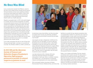 Luis, a construction worker from Mexico, came to
the US to ﬁnd a better life for himself and his family.
He found steady contract work installing windows
and doing custom glass work. Within a short time,
he became an active member in his community,
volunteering at LifeLong Brookside Community
Health Center as a health advocate.
Despite a successful start, in 2011 Luis’s world began
to crumble. As the economy worsened, his steady
contract jobs became scarce. At the same time Luis
noticed he struggled to see things clearly.The few
jobs he secured over the following two years were
increasingly difﬁcult to perform because his vision
continued to deteriorate. His vision loss became so
severe that he cut his hands while working, could no
longer drive, and had to rely on his wife to provide
transportation. Eventually, he could no longer work
and provide for his family. Relying solely on his
wife’s income, they could not afford the rent for their
apartment and had to rent a room in a crowded
apartment with another family.
Luis vividly remembers the day he lost all hope that
things would get better. Luis was on a contract job
at sunset. He climbed a ladder to install a window as
In 2014 OA and the American
Society of Cataract and
Refractive Surgery Foundation’s
Operation Sight program
partnered to provide 23 cataract
surgeries to patients in need.
He OnceWas Blind
he had done many times before, but this time when
he looked down he saw only darkness. Suddenly
he felt helpless and terriﬁed he would fall and really
hurt himself.
Luis sought out help in September of 2013 and his
life took a turn for the better. A nurse at LifeLong
Brookside Community Health Center in San Pablo
reviewed his case and informed him that he was
being referred to Operation Access for surgery. When
Luis learned about the donated services provided
through Operation Access, he couldn’t believe his
ears. “No way could an organization like this exist,”
he told his nurse in disbelief.
Luis was referred to OA in October 2013 with
extremely advanced cataracts and diabetic
retinopathy in both eyes. Once a conﬁdent, cheerful,
and healthy man, Luis had become increasingly
insecure and depressed as his vision deteriorated.
OA coordinated medical volunteers at Kaiser
Permanente’s Fremont, Redwood City, and Union City
facilities to provide the two cataract procedures that
Luis desperately needed. Dr. Lydia Hsu and a team of
anesthesiologists, nurses, techs, and environmental
services staff from Kaiser Permanente Redwood
City donated the ﬁrst procedure in May 2014. A few
months later, during a monthly Eye Clinic at Kaiser
Permanente Union City, Dr. Jeffrey Lehmer provided
Luis with the necessary laser treatment to treat his
diabetic retinopathy and cleared him for his second
cataract surgery.That same day, Dr. StephenTanaka
evaluated Luis’s remaining cataract and scheduled
him for surgery with the team of volunteers at Kaiser
Permanente Fremont in October.
Today, Luis is happy and healthy.The two cataract
procedures were a great success! He takes pride in
sharing that he works and drives again thanks to
Operation Access and the team of medical volunteers
who came together in his time of need. Luis went
from nearly legally blind to almost perfect vision
(20/25 on his left eye and 20/20 on his right) thanks to
our amazing medical volunteers.
PhotobyAntoinedeFridman
 