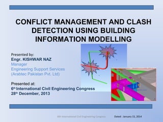 CONFLICT MANAGEMENT AND CLASH
DETECTION USING BUILDING
INFORMATION MODELLING
Presented by:
Engr. KISHWAR NAZ
Manager
Engineering Support Services
(Arabtec Pakistan Pvt. Ltd)
Presented at:
6th
International Civil Engineering Congress
28th
December, 2013
Dated : January 15, 20146th International Civil Engineering Congress
 