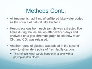 Methods Cont..
 All treatments had 1 mL of unfiltered lake water added
as the source of natural lake bacteria.
 Headspace gas from each sample was extracted five
times during the incubation after every 5 days and
analyzed on a gas chromatograph to see how much
CH4 and CO2 was released.
 Another round of glucose was added in the second
week to stimulate a pulse of fresh labile carbon.
 This reflects what would happen in a lake with a
phytoplankton bloom.
 