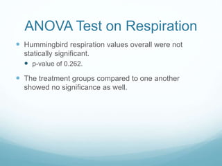 ANOVA Test on Respiration
 Hummingbird respiration values overall were not
statically significant.
 p-value of 0.262.
 The treatment groups compared to one another
showed no significance as well.
 