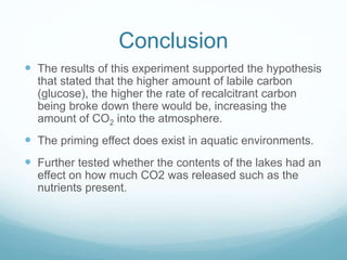 Conclusion
 The results of this experiment supported the hypothesis
that stated that the higher amount of labile carbon
(glucose), the higher the rate of recalcitrant carbon
being broke down there would be, increasing the
amount of CO2 into the atmosphere.
 The priming effect does exist in aquatic environments.
 Further tested whether the contents of the lakes had an
effect on how much CO2 was released such as the
nutrients present.
 