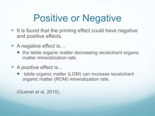 Positive or Negative
 It is found that the priming effect could have negative
and positive effects.
 A negative effect is…
 the labile organic matter decreasing recalcitrant organic
matter mineralization rate
 A positive effect is...
 labile organic matter (LOM) can increase recalcitrant
organic matter (ROM) mineralization rate.
(Guenet et al. 2010).
 