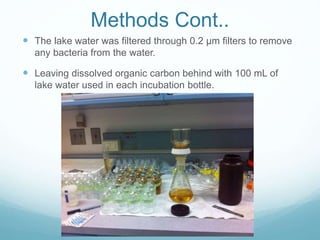 Methods Cont..
 The lake water was filtered through 0.2 µm filters to remove
any bacteria from the water.
 Leaving dissolved organic carbon behind with 100 mL of
lake water used in each incubation bottle.
 