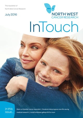 InTouch July 2016 1
InTouch
The newsletter of
North West Cancer Research
July 2016
in this
issue...
Meet our bladder cancer specialist | Students help progress new life-saving
medical research | Local fundraiser gallops 5K for mum
 