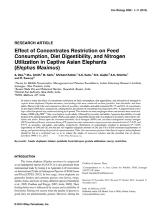 RESEARCH ARTICLE
Effect of Concentrates Restriction on Feed
Consumption, Diet Digestibility, and Nitrogen
Utilization in Captive Asian Elephants
(Elephas Maximus)
A. Das,1
* M.L. Smith,2
M. Saini,1
Shrikant Katole,1
S.S. Kullu,1
B.K. Gupta,3
A.K. Sharma,1
and D. Swarup4
1
Centre for Wildlife Conservation, Management and Disease Surveillance, Indian Veterinary Research Institute,
Izatnagar, Uttar Pradesh, India
2
Assam State Zoo and Botanical Garden, Guwahati, Assam, India
3
Central Zoo Authority, New Delhi, India
4
CIRG, Mathura, UP, India
In order to study the effect of concentrates restriction on feed consumption, diet digestibility, and utilization of nitrogen in
captive Asian elephants (Elephas maximus), two feeding trials were conducted on three juveniles, four sub-adults, and three
adults. During trial I, the conventional zoo diets of juveniles, sub-adults, and adult contained 22, 17, and 16% of concentrates
on dry matter (DM) basis, respectively. During trial II, the amount of concentrate was reduced by 50%. A digestion trial of five
days collection period was conducted during each period. The animals ate more roughages when concentrates were restricted.
Intake of DM (g/kg BW0.75
/day) was highest in sub-adults, followed by juveniles and adults. Apparent digestibility of crude
protein (CP), neutral detergent soluble (NDS), and supply of digestible energy (DE) was highest in juveniles, followed by sub-
adults and adults. Based upon the estimated metabolic fecal nitrogen (MFN) and calculated endogenous urinary nitrogen
(EUN) and dermal losses, minimum dietary CP required to meet maintenance requirement was estimated to be 6.12, 6.05, and
5.97% in juveniles, sub-adults, and adults, respectively. Restriction of concentrates resulted in decreased (P < 0.05)
digestibility of DM and GE, but the diet still supplied adequate amounts of DE and CP to fulfill estimated requirements of
energy and protein during the period of experimentation. Thus, the concentrates portion of the diets of captive Asian elephants
should be fed in a restricted way so as to reduce the intake of excessive calories and the potential risk of obesity.
Zoo Biol. 9999:1–11, 2014. © 2014 Wiley Periodicals, Inc.
Keywords: Asiatic elephants; intake; metabolic fecal nitrogen; protein utilization; energy restriction
INTRODUCTION
The Asian elephant (Elephas maximus) is categorized
as an endangered species by IUCN. It is also protected from
international trade by listing it in Appendix I of Convention
on International Trade in Endangered Species of Wild Fauna
and Flora [CITES, 2012]. In free range, Asian elephants are
generalist feeders and consume grasses, tree leaves, twigs,
shrubs, fruits, and roots of many different species [Steinheim
et al., 2005; Pradhan and Wegge, 2007; Joshi, 2009]. Their
feeding behaviour is influenced by season and availability of
food items. During wet season when the quality of grasses is
good, they are predominantly grazers. However, during the
Conflicts of interest: None.
Ã
Correspondence to: A. Das, Centre for Wildlife, IVRI, Izatnagar
243122, UP, India.
Email: drasitdas@rediffmail.com
Received 22 November 2013; Revised 27 October 2014; Accepted 17
November 2014
DOI: 10.1002/zoo.21194
Published online XX Month Year in Wiley Online Library
(wileyonlinelibrary.com).
© 2014 Wiley Periodicals, Inc.
Zoo Biology 9999 : 1–11 (2014)
 