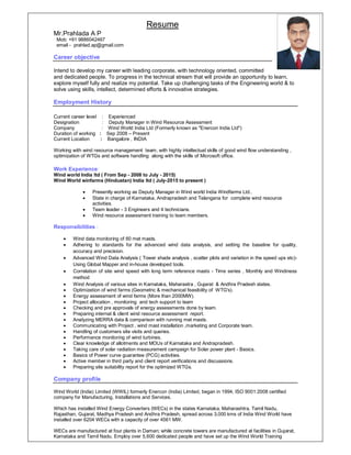Resume
Mr.Prahlada A P
Mob: +91 9886042467
email - prahlad.ap@gmail.com
Career objective
Intend to develop my career with leading corporate, with technology oriented, committed
and dedicated people. To progress in the technical stream that will provide an opportunity to learn,
explore myself fully and realize my potential. Take up challenging tasks of the Engineering world & to
solve using skills, intellect, determined efforts & innovative strategies.
Employment History
Current career level : Experienced
Designation : Deputy Manager in Wind Resource Assessment
Company : Wind World India Ltd (Formerly known as "Enercon India Ltd")
Duration of working : Sep 2008 – Present
Current Location : Bangalore , INDIA
Working with wind resource management team, with highly intellectual skills of good wind flow understanding ,
optimization of WTGs and software handling along with the skills of Microsoft office.
Work Experience:
Wind world India ltd ( From Sep - 2008 to July - 2015)
Wind World winfarms (Hindustan) India ltd ( July-2015 to present )
 Presently working as Deputy Manager in Wind world India Windfarms Ltd..
 State in charge of Karnataka, Andrapradesh and Telangana for complete wind resource
activities.
 Team leader - 3 Engineers and 4 technicians.
 Wind resource assessment training to team members.
Responsibilities :
 Wind data monitoring of 60 met masts.
 Adhering to standards for the advanced wind data analysis, and setting the baseline for quality,
accuracy and precision.
 Advanced Wind Data Analysis ( Tower shade analysis , scatter plots and variation in the speed ups etc)-
Using Global Mapper and in-house developed tools.
 Correlation of site wind speed with long term reference masts - Time series , Monthly and Windiness
method
 Wind Analysis of various sites in Karnataka, Maharastra , Gujarat & Andhra Pradesh states.
 Optimization of wind farms (Geometric & mechanical feasibility of WTG's).
 Energy assessment of wind farms (More than 2000MW).
 Project allocation , monitoring and tech support to team
 Checking and pre approvals of energy assessments done by team.
 Preparing internal & client wind resource assessment report.
 Analyzing MERRA data & comparison with running met masts.
 Communicating with Project , wind mast installation ,marketing and Corporate team.
 Handling of customers site visits and queries.
 Performance monitoring of wind turbines.
 Clear knowledge of allotments and MOUs of Karnataka and Andrapradesh.
 Taking care of solar radiation measurement campaign for Solar power plant - Basics.
 Basics of Power curve guarantee (PCG) activities.
 Active member in third party and client report verifications and discussions.
 Preparing site suitability report for the optimized WTGs.
Company profile
Wind World (India) Limited (WWIL) formerly Enercon (India) Limited, began in 1994, ISO 9001:2008 certified
company for Manufacturing, Installations and Services.
Which has installed Wind Energy Converters (WECs) in the states Karnataka, Maharashtra, Tamil Nadu,
Rajasthan, Gujarat, Madhya Pradesh and Andhra Pradesh, spread across 3,000 kms of India Wind World have
installed over 6204 WECs with a capacity of over 4561 MW.
WECs are manufactured at four plants in Daman; while concrete towers are manufactured at facilities in Gujarat,
Karnataka and Tamil Nadu. Employ over 5,600 dedicated people and have set up the Wind World Training
 