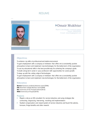 RESUME
Omair Mukhtar
Flat#11,Building#5, nuaimiya ajman
Phone: 0565523954
E-mail: omairbayg@gmail.com
Objectives
To enhance my skills at professional and stable environment
To gain employment with a company or institution that offers me a consistently positive
atmosphere to learn and implement new technologies for the betterment of the organization.
To use my educational skills in the best possible way for achieving the company’s goals.
To build a long-term career in ‘your profession’ with opportunities for career growth.
To keep up with the cutting edge of technologies.
To gain employment with a company or institution that offers me a consistently positive
atmosphere to learn and implement new technologies for the betterment of the organization.
Education
Matric Garrison academy kharian cantt(2006)
FSc Rosebelt college kharian cantt(2008)
BA University of the Punjab Lahore(2012)
MBA University of Gujrat(2016)
Projects
 Played a role as an OD consultant for service industries and using strategies like
contracting, diagnosing, intervening, resolving and implementation
 Studied compensation and reward system of service industries and found the salaries,
bonuses, fringe benefits and other rewards
 