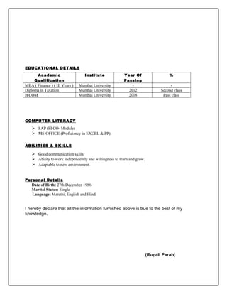 EDUCATIONAL DETAILS
Academic
Qualification
Institute Year Of
Passing
%
MBA ( Finance ) ( III Years ) Mumbai University - -
Diploma in Taxation Mumbai University 2012 Second class
B.COM Mumbai University 2008 Pass class
COMPUTER LITERACY
 SAP (FI CO- Module)
 MS-OFFICE (Proficiency in EXCEL & PP)
ABILITIES & SKILLS
 Good communication skills.
 Ability to work independently and willingness to learn and grow.
 Adaptable to new environment.
Personal Details
Date of Birth: 27th December 1986
Marital Status: Single
Language: Marathi, English and Hindi
I hereby declare that all the information furnished above is true to the best of my
knowledge.
(Rupali Parab)
 