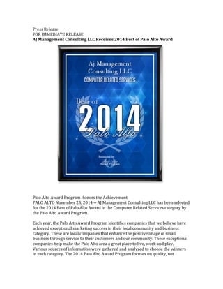Press%Release% 
FOR%IMMEDIATE%RELEASE% 
AJ#Management#Consulting#LLC#Receives#2014#Best#of#Palo#Alto#Award# 
## 
Palo%Alto%Award%Program%Honors%the%Achievement% 
PALO%ALTO%November%25,%2014%GG%AJ%Management%Consulting%LLC%has%been%selected% 
for%the%2014%Best%of%Palo%Alto%Award%in%the%Computer%Related%Services%category%by% 
the%Palo%Alto%Award%Program.% 
% 
Each%year,%the%Palo%Alto%Award%Program%identifies%companies%that%we%believe%have% 
achieved%exceptional%marketing%success%in%their%local%community%and%business% 
category.%These%are%local%companies%that%enhance%the%positive%image%of%small% 
business%through%service%to%their%customers%and%our%community.%These%exceptional% 
companies%help%make%the%Palo%Alto%area%a%great%place%to%live,%work%and%play.% 
Various%sources%of%information%were%gathered%and%analyzed%to%choose%the%winners% 
in%each%category.%The%2014%Palo%Alto%Award%Program%focuses%on%quality,%not% 
 