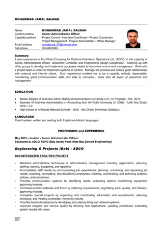 MOHAMMAD JAMAL SALMAN
Name MOHAMMAD JAMAL SALMAN
Current position Senior Administration Officer
Capable positions Project Control - Interface Coordinator / Project Coordinator
Project Management - Project Administrator - Office Manager
Email address mohdjamal_87@hotmail.com
Cell phone 050-8455363
Summary
7 year experience in Abu Dhabi Company for Onshore Petroleum Operations Ltd. (ADCO) in the capacity of
Senior Administration Officer, Document Controller and Engineering Design Coordinator. Teaming up with
other groups to develop and implement processes related to document control and management. Work with
a project team in order to implement systems of control. Manage the process and ensure good relationships
with external and internal clients. Such experience enabled me to be a capable, reliable, dependable,
maintaining good communication skills and able to converse / liaise with all levels of personnel and
management
EDUCATION
• Master Degree of Business Admin.(MBA)-Wolverhampton University-U.K. (In Progress) -Oct. 2016.
• Bachelor of Business Administration in Accounting from Al HOSN University (in 2009) – UAE Abu Dhabi.
GPA = 3.2.
• High School at Al Nahda National Schools – UAE - Abu Dhabi (American Syllabus).
LANGUAGES
Fluent spoken, written and reading both English and Arabic languages.
PROFESSION and EXPERIENCE
May 2015 – to-date - Senior Administrator Officer:
Seconded to ADCO EMPD (Bab Asset) from (Mott Mac Donald Engineering)
Engineering & Projects (Bab) - ADCO
BAB INTEGRATED FACILITIES PROJECT
- Maintains administrative techniques of administrative management including organization, planning,
staffing, training, budgeting, and reporting.
- Accomplishes staff results by communicating job expectations; planning, monitoring, and appraising job
results; coaching, counselling, and disciplining employees; initiating, coordinating, and enforcing systems,
policies, and procedures.
- Provides communication systems by identifying needs; evaluating options; maintaining equipment;
approving invoices.
- Purchases printed materials and forms by obtaining requirements; negotiating price, quality, and delivery;
approving invoices.
- Completes special projects by organizing and coordinating information and requirements; planning,
arranging, and meeting schedules; monitoring results.
- Provides historical reference by developing and utilizing filing and retrieval systems.
- Improves program and service quality by devising new applications; updating procedures; evaluating
system results with users.
MJS/1
03/16
 