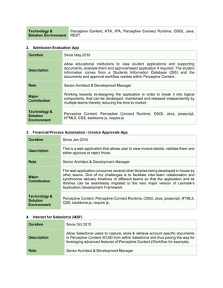 Technology &
Solution Environment
Perceptive Content, KTA, IPA, Perceptive Connect Runtime, OSGI, Java,
REST
2. Admission Evaluation App
Duration Since May 2016
Description
Allow educational institutions to view student applications and supporting
documents, evaluate them and approve/reject application if required. The student
information comes from a Students Information Database (SIS) and the
documents and approval workflow resides within Perceptive Content.
Role Senior Architect & Development Manager
Major
Contribution
Working towards re-designing the application in order to break it into logical
components, that can be developed, maintained and released independently by
multiple teams thereby reducing the time to market.
Technology &
Solution
Environment
Perceptive Content, Perceptive Connect Runtime, OSGI, Java, javascript,
HTML5, CSS, backbone.js, require js
3. Financial Process Automation - Invoice Approvals App
Duration Since Jan 2016
Description
This is a web application that allows user to view invoice details, validate them and
either approve or reject those.
Role Senior Architect & Development Manager
Major
Contribution
The web application consumes several other libraries being developed in-house by
other teams. One of my challenges is to facilitate inter-team collaboration and
synchronize delivery timelines of different teams so that the application and its
libraries can be seamlessly migrated to the next major version of Lexmark’s
Application Development Framework.
Technology &
Solution
Environment
Perceptive Content, Perceptive Connect Runtime, OSGI, Java, javascript, HTML5,
CSS, backbone.js, require js,
4. Interact for Salesforce (I4SF)
Duration Since Oct 2015
Description
Allow Salesforce users to capture, store & retrieve account specific documents
in Perceptive Content (ECM) from within Salesforce and thus paving the way for
leveraging advanced features of Perceptive Content (Workflow for example).
Role Senior Architect & Development Manager
 