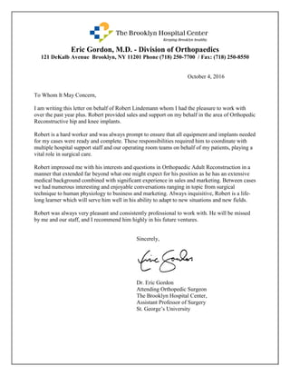 Eric Gordon, M.D. - Division of Orthopaedics
121 DeKalb Avenue Brooklyn, NY 11201 Phone (718) 250-7700 / Fax: (718) 250-8550
October 4, 2016
To Whom It May Concern,
I am writing this letter on behalf of Robert Lindemann whom I had the pleasure to work with
over the past year plus. Robert provided sales and support on my behalf in the area of Orthopedic
Reconstructive hip and knee implants.
Robert is a hard worker and was always prompt to ensure that all equipment and implants needed
for my cases were ready and complete. These responsibilities required him to coordinate with
multiple hospital support staff and our operating room teams on behalf of my patients, playing a
vital role in surgical care.
Robert impressed me with his interests and questions in Orthopaedic Adult Reconstruction in a
manner that extended far beyond what one might expect for his position as he has an extensive
medical background combined with significant experience in sales and marketing. Between cases
we had numerous interesting and enjoyable conversations ranging in topic from surgical
technique to human physiology to business and marketing. Always inquisitive, Robert is a life-
long learner which will serve him well in his ability to adapt to new situations and new fields.
Robert was always very pleasant and consistently professional to work with. He will be missed
by me and our staff, and I recommend him highly in his future ventures.
Sincerely,
Dr. Eric Gordon
Attending Orthopedic Surgeon
The Brooklyn Hospital Center,
Assistant Professor of Surgery
St. George’s University
 