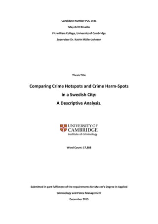 Candidate Number POL 1441
May-Britt Rinaldo
Fitzwilliam College, University of Cambridge
Supervisor Dr. Katrin Müller Johnson
Thesis Title
Comparing Crime Hotspots and Crime Harm-Spots
in a Swedish City:
A Descriptive Analysis.
Word Count: 17,888
Submitted in part fulfilment of the requirements for Master’s Degree in Applied
Criminology and Police Management
December 2015
 