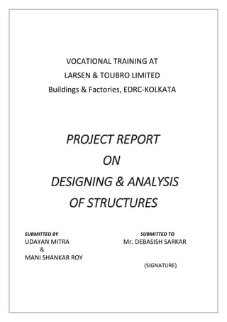 VOCATIONAL TRAINING AT
LARSEN & TOUBRO LIMITED
Buildings & Factories, EDRC-KOLKATA
PROJECT REPORT
ON
DESIGNING & ANALYSIS
OF STRUCTURES
SUBMITTED BY SUBMITTED TO
UDAYAN MITRA Mr. DEBASISH SARKAR
&
MANI SHANKAR ROY
(SIGNATURE)
 