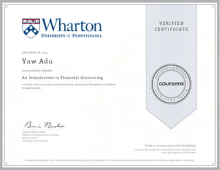 DECEMBER 08, 2014
Yaw Adu
An Introduction to Financial Accounting
a 10 week online non-credit course authorized by University of Pennsylvania and offered
through Coursera
has successfully completed
Professor Brian J. Bushee
Gilbert and Shelley Harrison Professor
Wharton School
University of Pennsylvania
Verify at coursera.org/verify/6A2JLQQ85Z
Coursera has confirmed the identity of this individual and
their participation in the course.
THIS NEITHER AFFIRMS THAT THE STUDENT WAS ENROLLED AT THE UNIVERSITY OF PENNSYLVANIA NOR CONFERS UNIVERSITY OF PENNSYLVANIA CREDIT OR DEGREE
 