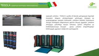 TEGOLA ბიტუმოვან-რულონური ჰიდროიზოლაცია
იტალიური კომპანია - “TEGOLA“-ს გააჩნია 35 წლიანი გამოცდილება რულონურ
მასალების, შინგლის, გრანულირებული კერამიკული ბაზალტის და
ფოტოელექტრული ფილების წარმოებაში. კომპანიის ნაწარმის რეალიზაციის
პროცესი წარმატებით მიმდინარეობს ევროპის მრავალ ქვეყანაში. კომპანიის
პროდუქცია გამოირჩევა მაღალი ხარისხით, ფართო არჩევანითა და
მომხმარებლისათვის მისაღები ფასით. კომპანია „მოდერნრუფინგი“
წარმოადგენს „ტეგოლას“ პარტნიორს საქართველოში.
 