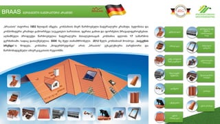 BRAAS გერმანული ნატურალური კრამიტი
ვენტილაცია
იზოლაცია
კიბე, თოვლის
შემაკავებელი
შიგ საფენი
მემბრანა
დამჭერი
აქსესუარი
კეხის
იზოლაცია
ფრინველისა და
მწერის
საწინააღდეგო
ბადე
მანსარდის
ფანჯარა
კეხის საჰაერო
იზოლაცია
წყალსადინარი
სისტემა
კრამიტი
კეხის კრამიტი
„ბრაასის“ ისტორია 1953 წლიდან იწყება. კომპანიის მიერ წარმოებული ნატურალური კრამიტი, ბეტონისა და
კომპოზიტური კრამიტი გამოირჩევა საუკეთესო ხარისხით, ფერთა გამით და ფორმების მრავალფეროვნებით.
აღნიშნული პროდუქტი წარმოებულია ნატურალური მასალებისაგან. კომპანია ფლობს 17 საწარმოს
გერმანიაში, სადაც დასაქმებულია 5000 -ზე მეტი თანამშრომელი. 2012 წელს კომპანიამ მოიპოვა „საუკუნის
ბრენდი“-ს წოდება. კომპანია „მოდერნრუფინგი“ არის „ბრაასის“ ექსკლუზიური პარტნიორი და
წარმომადგენელი ამიერკავკასიის რეგიონში.
 