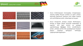 BRAAS ნატურალური კრამიტი
• ბრაასი მომხმარებლების მოთხოვნებზეა ორიენტირებული,
ამიტომაც შექმნეს მრავალი ფორმისა და ფერის კრამიტი,
შეუსაბამეს ყველანაირი აქსესუარი რათა თქვენი სახურავი
იყოს გამორჩეულად ლამაზი, კომფორტული და დაცული.
• ბრაასი მსოფლიოში კრამიტის ლიდერი მწარმოებელია,
სწორედ ეს ბრენდი აწესებს ინოვაციურ სტანდარტებს ამ
სფეროში. 2016 წელს ბრაასსა და გიგანტურ
ავტომწარმოებელ Mercedes-ს შორის თანამშრომლობა
დაიწყო, კრამიტის ფორმის მზის ელემენტებისგან მიღებული
ენერგია ამიერიდან მერსედესის წარმოებულ
აკუმულატორებში შეგენახებათ.
 