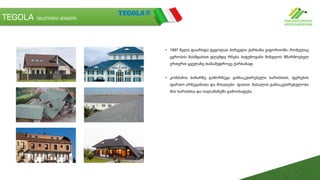 TEGOLA იტალიური შინგლი
• 1997 წელს დაარსდა ტეგოლას პირველი ქარხანა ვიტორიოში, რომელიც
ევროპის მასშტაბით დღემდე რჩება ბიტუმოვანი შინგლის მწარმოებელ
ერთერთ ყველაზე თანამედროვე ქარხანად.
• კომპანია ბაზარზე გამორჩევა განსაკუთრებული ხარისხით, ფერების
ფართო არჩევანითა და მისაღები ფასით. მასალის განსაკუთრებულობა
მის ხარისხსა და სილამაზეში გამოიხატება.
 