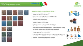 TEGOLA იტალიური შინგლი
რატომ ტეგოლა? იმიტომ, რომ ...
 მედეგია ყინვის წინააღმდეგ -70°
 მედეგია მაღალი ტემპერატურის მიმართ +90°
 მედეგია ქარის წინააღმდეგ
 მედეგია სეტყვის წინააღმდეგ
 ფერს დიდი ხნის განმავლობაში ინარჩუნებს
 ზედაპირი ბაზალტის გრანულებითაა დაფარული, რის გამოც
არ ახდენს ნესტის აბსორბირებას და არ ზიანდება
 მსუბუქი გადახურვის საშუალებაა
 გამოყენება შესაძლებელია მარტივ და მსუბუქ კონსტრუქციაზე
 კეთდება ნებისმიერ დახრილობის ქანობზე
 