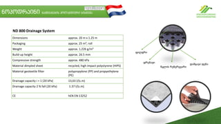 Dimensions approx. 20 m x 1.25 m
Packaging approx. 25 m², roll
Weight approx. 1,226 g/m²
Build-up height approx. 26.5 mm
Compressive strength approx. 480 kPa
Material dimpled sheet recycled, high impact polystyrene (HIPS)
Material geotextile filter polypropylene (PP) and propyethylene
(PE)
Drainage capacity i = 1 (20 kPa) 13,63 l/(s.m)
Drainage capacity 2 % fall (20 kPa) 1.37 l/(s.m)
CE hEN EN 13252
ND 800 Drainage System
ნოპოდრაინი გამწვანების ჰოლანდიური სისტემა
ფილტრი
დრენაჟი
წყლის რეზერვუარი
დამცავი ფენა
 