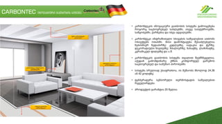 CARBONTEC ინოვაციური გათბობის სიტემა
• კარბონტეკის ინოვაციური გათბობის სისტემა გამოიყენება
როგორც საცხოვრებელ სახლებში, ასევე სასტუმროებში,
საწყობებში, ქარნებსა და სხვა ადგილებში.
• კარბონტეკი ინფრაწითელი სხივების საშუალებით ათბობს
ობიექტებს ოთახში. მისი დამონტაჟება შესაძლებელია
ნებისმიერ ზედაპირზე: კედლებზე, იატაკსა და ჭერზე,
დეკორატიული ნივთებზე: შპალიერზე, ნახატზე, ლამინატზე,
კერამიკულ ფილებზე და ა.შ.
• კარბონტეკის გათბობის სისტემა თვალით შეუმჩნეველია,
აქედან გამომდინარე ქმნის კომფორტულ გარემოს
საცხოვრებელ და სამუშაო პირობებში.
• სისტემა სრულიად უსაფრთხოა, ის მუშაობს მხოლოდ 24,36
ან 42 ვოლტზე.
• ტემპერატურა სენსორული თერმოსტატის საშუალებით
რეგულირდება.
• პროდუქტის გარანტია 25 წელია.
 