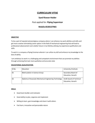 CURRICULUM VITAE
Syed Rizwan Haider
Post applied for: Piping Supervisor
Mobile:0530137965
.
OBJECTIVE
To be a part of reputed and prestigious company where I can enhance my work abilities and skills and
get more creative stimulating career option in the field of mechanical engineering that will lead to
professional advancement and a better future in my field by utilizing my experience qualification and
skills.
To work in a company a Piping Foreman wherein I can utilize my skill and enhance my knowledge to the
best of ability
I am ambitious to work in a challenging and competent environment that can promote my abilities
through achieving that task most qualitative and accurate state
EDUCATIONAL QUALIFICATION
Sl.No. Education University /Institute
01 Matriculation in Science Group Secondary Board of
Education, Karachi
02 Diploma of Associate Mechanical Engineering Technology Sindh board of Technical
Education, Karachi
SKILLS
• Good team builder and motivator
• Good ability to plan, organize and implement
• Willing to learn, gain knowledge and share it with others
• Fast learn, innovative and personable nature
 