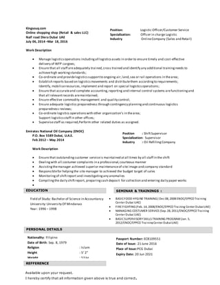 Kingsouq.com
Online shopping shop (Retail & sales LLC)
Naif road Diera Dubai UAE
July 06, 2014 –Mar 18, 2016
Work Description
 Manage logisticsoperations includingall logisticsassets in order to ensure timely and cost-effective
delivery of WFP cargoes;
 Ensure that all staff areadequately trained,cross trained and identify any additional trainingneeds to
achievehigh workingstandards;
 Co-ordinate and providelogisticssupportto ongoing air,land,sea or rail operations in thearea;
 Establish reports based on logisticsmovements and distributethem accordingto requirements;
Identify, mobiliseresources,implement and report on special logisticsoperations;
 Ensure that accurateand complete accounting,reporting and internal control systems arefunctioningand
that all relevantrecords aremaintained;
 Ensure effective commodity management and quality control;
 Ensure adequate logistics preparedness through contingency planningand continuous logistics
preparedness reviews;
 Co-ordinate logistics operationswith other organization’s in thearea;
Support logisticsstaff in other offices;
 Supervisestaff as required,Perform other related duties as assigned.
Emirates National Oil Company (ENOC)
P.O. Box 5589 Dubai, U.A.E.
Feb 2012 – May 2014
Work Description
 Ensure that outstandingcustomer serviceis maintained atall times by all staff in the shift
 Dealingwith all costumer complaints in a professional,courteous manner
 Assistingthemanager achieved superior maintenanceof site image and company standard
 Responsiblefor helpingthe site manager to achieved the budget target of sales
 Monitoringof shiftreport and investigatingany anomalies
 Compilingthe daily shiftreport, preparingcash deposit for collection and entering daily paper works

PERSONAL DETAILS
SEMINAR & TRAININGS :EDUCATION
REFFERENCE
Position : ShiftSupervisor
Specialization: Supervisor
Industry : Oil RefillingCompany
Position: Logistic Officer/Customer Service
Specialization: Officer in charge Logistic
Industry OnlineCompany (Sales and Retail)
 BASICFOOD HYGINE TRAINING( Dec 08, 2008 ENOC/EPPCO Training
Center Dubai UAE)
 FIRE FIGHTING(Feb. 14, 2008/ENOC/EPPCO Training Center DubaiUAE)
 MANAGING COSTUMER SERVICE (Sep. 28, 2011/ENOC/EPPCO Training
Center Dubai UAE)
 BASICSUPERVISORY SKILLS TRAINING PROGRAM(Jan. 5,
2012/ENOC/EPPCO TrainingCenter DubaiUAE)
Passport Number: EC8109551
Date of Issue: 21 June 2016
Place of Issue:PCG Dubai
Expiry Date: 20 Jun 2021
Nationality: Filipino
Date of Birth: Sep. 8, 1979
Religion : Islam
Height : 5’ 2”
Weight : 53 kg
Field of Study: Bachelor of Science in Accountancy
University:University Of Mindanao
Year: 1996 – 1998
Available upon your request.
I hereby certify that all information given above is true and correct.
 
