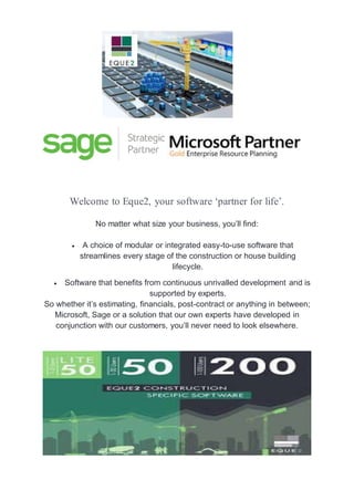 Welcome to Eque2, your software ‘partner for life’.
No matter what size your business, you’ll find:
 A choice of modular or integrated easy-to-use software that
streamlines every stage of the construction or house building
lifecycle.
 Software that benefits from continuous unrivalled development and is
supported by experts.
So whether it’s estimating, financials, post-contract or anything in between;
Microsoft, Sage or a solution that our own experts have developed in
conjunction with our customers, you’ll never need to look elsewhere.
 