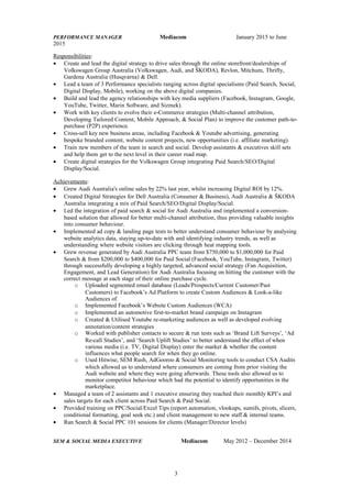 PERFORMANCE MANAGER Mediacom January 2015 to June
2015
Responsibilities:
• Create and lead the digital strategy to drive sales through the online storefront/dealerships of
Volkswagen Group Australia (Volkswagen, Audi, and ŠKODA), Revlon, Mitchum, Thrifty,
Gardena Australia (Husqvarna) & Dell.
• Lead a team of 3 Performance specialists ranging across digital specialisms (Paid Search, Social,
Digital Display, Mobile), working on the above digital companies.
• Build and lead the agency relationships with key media suppliers (Facebook, Instagram, Google,
YouTube, Twitter, Marin Software, and Sizmek).
• Work with key clients to evolve their e-Commerce strategies (Multi-channel attribution,
Developing Tailored Content, Mobile Approach, & Social Plan) to improve the customer path-to-
purchase (P2P) experience.
• Cross-sell key new business areas, including Facebook & Youtube advertising, generating
bespoke branded content, website content projects, new opportunities (i.e. affiliate marketing).
• Train new members of the team in search and social. Develop assistants & executives skill sets
and help them get to the next level in their career road map.
• Create digital strategies for the Volkswagen Group integrating Paid Search/SEO/Digital
Display/Social.
Achievements:
• Grew Audi Australia's online sales by 22% last year, whilst increasing Digital ROI by 12%.
• Created Digital Strategies for Dell Australia (Consumer & Business), Audi Australia & ŠKODA
Australia integrating a mix of Paid Search/SEO/Digital Display/Social.
• Led the integration of paid search & social for Audi Australia and implemented a conversion-
based solution that allowed for better multi-channel attribution, thus providing valuable insights
into consumer behaviour.
• Implemented ad copy & landing page tests to better understand consumer behaviour by analysing
website analytics data, staying up-to-date with and identifying industry trends, as well as
understanding where website visitors are clicking through heat mapping tools.
• Grew revenue generated by Audi Australia PPC team from $750,000 to $1,000,000 for Paid
Search & from $200,000 to $400,000 for Paid Social (Facebook, YouTube, Instagram, Twitter)
through successfully developing a highly targeted, advanced social strategy (Fan Acquisition,
Engagement, and Lead Generation) for Audi Australia focusing on hitting the customer with the
correct message at each stage of their online purchase cycle.
o Uploaded segmented email database (Leads/Prospects/Current Customer/Past
Customers) to Facebook’s Ad Platform to create Custom Audiences & Look-a-like
Audiences of.
o Implemented Facebook’s Website Custom Audiences (WCA)
o Implemented an automotive first-to-market brand campaign on Instagram
o Created & Utilised Youtube re-marketing audiences as well as developed evolving
annotation/content strategies
o Worked with publisher contacts to secure & run tests such as ‘Brand Lift Surveys’, ‘Ad
Re-call Studies’, and ‘Search Uplift Studies’ to better understand the effect of when
various media (i.e. TV, Digital Display) enter the market & whether the content
influences what people search for when they go online.
o Used Hitwise, SEM Rush, AdGooroo & Social Monitoring tools to conduct CSA Audits
which allowed us to understand where consumers are coming from prior visiting the
Audi website and where they were going afterwards. These tools also allowed us to
monitor competitor behaviour which had the potential to identify opportunities in the
marketplace.
• Managed a team of 2 assistants and 1 executive ensuring they reached their monthly KPI’s and
sales targets for each client across Paid Search & Paid Social.
• Provided training on PPC/Social/Excel Tips (report automation, vlookups, sumifs, pivots, slicers,
conditional formatting, goal seek etc.) and client management to new staff & internal teams.
• Ran Search & Social PPC 101 sessions for clients (Manager/Director levels)
SEM & SOCIAL MEDIA EXECUTIVE Mediacom May 2012 – December 2014
3
 