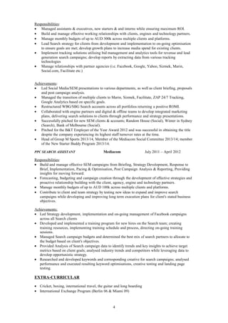 Responsibilities:
• Managed assistants & executives, new starters & and interns while ensuring maximum ROI.
• Build and manage effective working relationships with clients, engines and technology partners.
• Manage monthly budgets of up to AUD 300k across multiple clients and platforms.
• Lead Search strategy for clients from development and implementation to on-going optimisation
to ensure goals are met; develop growth plans to increase media spend for existing clients.
• Implement tracking solutions utilising bid management and analytics tools for revenue and lead
generation search campaigns; develop reports by extracting data from various tracking
technologies
• Manage relationships with partner agencies (i.e. Facebook, Google, Yahoo, Sizmek, Marin,
Social.com, Facilitate etc.)
Achievements:
• Led Social Media/SEM presentations to various departments, as well as client briefing, proposals
and post campaign analysis.
• Managed the transition of multiple clients to Marin, Sizmek, Facilitate, ZAP 24/7 Tracking,
Google Analytics based on specific goals.
• Restructured WBG/SBG Search accounts across all portfolios returning a positive ROMI.
• Collaborated with engine partners and digital & offline teams to develop integrated marketing
plans, delivering search solutions to clients through performance and strategy presentations.
• Successfully pitched for new SEM clients & accounts; Random House (Social), Winter in Sydney
(Search), Bank of Melbourne (Social).
• Pitched for the B&T Employer of the Year Award 2012 and was successful in obtaining the title
despite the company experiencing its highest staff turnover rates at the time.
• Head of Group M Sports 2013/14, Member of the Mediacom Social Committee 2013/14; member
of the New Starter Buddy Program 2013/14.
PPC SEARCH ASSISTANT Mediacom July 2011 – April 2012
Responsibilities:
• Build and manage effective SEM campaigns from Briefing, Strategy Development, Response to
Brief, Implementation, Pacing & Optimisation, Post Campaign Analysis & Reporting, Providing
insights for moving forward.
• Forecasting, budgeting and campaign creation through the development of effective strategies and
proactive relationship building with the client, agency, engine and technology partners.
• Manage monthly budgets of up to AUD 100k across multiple clients and platforms.
• Contribute to client and team strategy by testing new ideas to expand and improve search
campaigns while developing and improving long term execution plans for client's stated business
objectives.
Achievements:
• Led Strategy development, implementation and on-going management of Facebook campaigns
across all Search clients
• Developed and implemented a training program for new hires on the Search team; creating
training resources, implementing training schedule and process, directing on-going training
sessions.
• Managed Search campaign budgets and determined the best mix of search partners to allocate to
the budget based on client's objectives.
• Provided Analysis of Search campaign data to identify trends and key insights to achieve target
metrics based on client goals; analysed industry trends and competitors while leveraging data to
develop opportunistic strategy.
• Researched and developed keywords and corresponding creative for search campaigns; analysed
performance and executed resulting keyword optimisations, creative testing and landing page
testing.
EXTRA-CURRICULAR
• Cricket, boxing, international travel, the guitar and long boarding
• International Exchange Program (Berlin 06 & Miami 09)
4
 