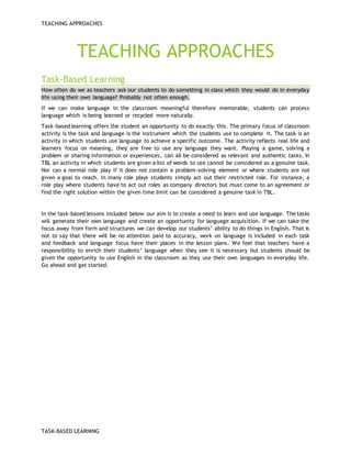 TEACHING APPROACHES
TASK-BASED LEARNING
TEACHING APPROACHES
Task-Based Learning
How often do we as teachers ask our students to do something in class which they would do in everyday
life using their own language? Probably not often enough.
If we can make language in the classroom meaningful therefore memorable, students can process
language which is being learned or recycled more naturally.
Task-based learning offers the student an opportunity to do exactly this. The primary focus of classroom
activity is the task and language is the instrument which the students use to complete it. The task is an
activity in which students use language to achieve a specific outcome. The activity reflects real life and
learners focus on meaning, they are free to use any language they want. Playing a game, solving a
problem or sharing information or experiences, can all be considered as relevant and authentic tasks. In
TBL an activity in which students are given a list of words to use cannot be considered as a genuine task.
Nor can a normal role play if it does not contain a problem-solving element or where students are not
given a goal to reach. In many role plays students simply act out their restricted role. For instance, a
role play where students have to act out roles as company directors but must come to an agreement or
find the right solution within the given time limit can be considered a genuine task in TBL.
In the task-based lessons included below our aim is to create a need to learn and use language. The tasks
will generate their own language and create an opportunity for language acquisition. If we can take the
focus away from form and structures we can develop our students’ ability to do things in English. That is
not to say that there will be no attention paid to accuracy, work on language is included in each task
and feedback and language focus have their places in the lesson plans. We feel that teachers have a
responsibility to enrich their students’ language when they see it is necessary but students should be
given the opportunity to use English in the classroom as they use their own languages in everyday life.
Go ahead and get started.
 