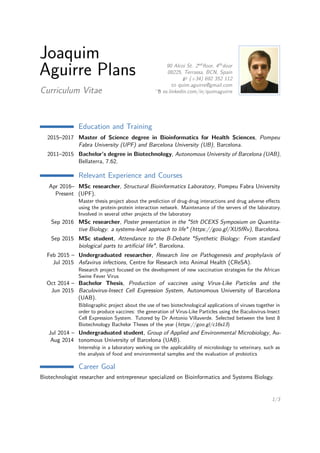 Joaquim
Aguirre Plans
Curriculum Vitae
90 Alcoi St. 2nd
ﬂoor, 4th
door
08225, Terrassa, BCN, Spain
(+34) 692 352 112
quim.aguirre@gmail.com
es.linkedin.com/in/quimaguirre
Education and Training
2015–2017 Master of Science degree in Bioinformatics for Health Sciences, Pompeu
Fabra University (UPF) and Barcelona University (UB), Barcelona.
2011–2015 Bachelor’s degree in Biotechnology, Autonomous University of Barcelona (UAB),
Bellaterra, 7.62.
Relevant Experience and Courses
Apr 2016–
Present
MSc researcher, Structural Bioinformatics Laboratory, Pompeu Fabra University
(UPF).
Master thesis project about the prediction of drug-drug interactions and drug adverse eﬀects
using the protein-protein interaction network. Maintenance of the servers of the laboratory.
Involved in several other projects of the laboratory
Sep 2016 MSc researcher, Poster presentation in the "5th DCEXS Symposium on Quantita-
tive Biology: a systems-level approach to life" (https://goo.gl/XU5fRv), Barcelona.
Sep 2015 MSc student, Attendance to the B-Debate "Synthetic Biology: From standard
biological parts to artiﬁcial life", Barcelona.
Feb 2015 –
Jul 2015
Undergraduated researcher, Research line on Pathogenesis and prophylaxis of
Asfavirus infections, Centre for Research into Animal Health (CReSA).
Research project focused on the development of new vaccination strategies for the African
Swine Fever Virus
Oct 2014 –
Jun 2015
Bachelor Thesis, Production of vaccines using Virus-Like Particles and the
Baculovirus-Insect Cell Expression System, Autonomous University of Barcelona
(UAB).
Bibliographic project about the use of two biotechnological applications of viruses together in
order to produce vaccines: the generation of Virus-Like Particles using the Baculovirus-Insect
Cell Expression System. Tutored by Dr Antonio Villaverde. Selected between the best 8
Biotechnology Bachelor Theses of the year (https://goo.gl/c16s13)
Jul 2014 –
Aug 2014
Undergraduated student, Group of Applied and Environmental Microbiology, Au-
tonomous University of Barcelona (UAB).
Internship in a laboratory working on the applicability of microbiology to veterinary, such as
the analysis of food and environmental samples and the evaluation of probiotics
Career Goal
Biotechnologist researcher and entrepreneur specialized on Bioinformatics and Systems Biology.
1/3
 