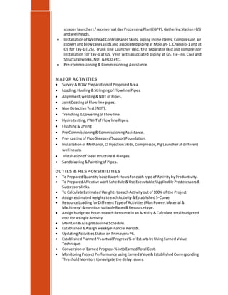 scraper launchers/receiversatGas ProcessingPlant(GPP),GatheringStation(GS)
and wellheads.
 Installationof WellheadControlPanel Skids, piping inline items, Compressor, air
coolersandblowcasesskidsand associatedpipingat Moolan-1, Chandio-1 and at
GS for Tay-1 (L/S), Trunk line Launcher skid, test separator skid and compressor
installation for Tay-1 at GS. Vent with associated piping at GS. Tie-ins, Civil and
Structural works, NDT & HDD etc..
 Pre-commissioning & Commissioning Assistance.
MAJOR ACTIVITIES
 Survey& ROW Preparation of ProposedArea.
 Loading, Hauling&Stringingof Flow line Pipes.
 Alignment,welding&NDT of Pipes.
 JointCoatingof Flow line pipes.
 NonDetective Test(NDT).
 Trenching& Loweringof Flow line
 Hydro testing, PWHTof Flow line Pipes.
 Flushing&Drying
 Pre Commissioning&CommissioningAssistance.
 Pre- castingof Pipe Sleepers/SupportFoundation.
 Installationof Methanol,CIInjectionSkids, Compressor, PigLauncheratdifferent
well heads.
 Installationof Steel structure &Flanges.
 Sandblasting&Paintingof Pipes.
DU TIES & RESPONSIBILITIES
 To PreparedQuantity basedworkHours foreach type of Activity byProductivity.
 To Prepared Affective work Schedule &Use Executable/Applicable Predecessors&
Successors links.
 To Calculate Estimated WeightstoeachActivityoutof 100% of the Project.
 AssignestimatedweightstoeachActivity&EstablishedS-Curve.
 Resource LoadingforDifferent Type of Activities(ManPower,Material &
Machinery) & mentionsuitable Rates&Resource type.
 AssignbudgetedhourstoeachResource inan Activity&Calculate total budgeted
cost for a single Activity.
 Maintain& AssignBaseline Schedule.
 Established&AssignweeklyFinancial Periods.
 UpdatingActivitiesStatusonPrimaveraP6.
 EstablishedPlannedVsActual Progress% of Est.wtsbyUsingEarned Value
Technique.
 Conversionof EarnedProgress% intoEarnedTotal Cost.
 MonitoringProject Performance usingEarnedValue &EstablishedCorresponding
Threshold Monitorstonavigate the delay issues.
 